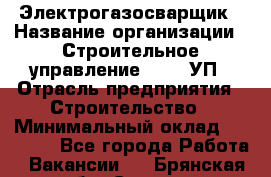 Электрогазосварщик › Название организации ­ Строительное управление №316, УП › Отрасль предприятия ­ Строительство › Минимальный оклад ­ 50 000 - Все города Работа » Вакансии   . Брянская обл.,Сельцо г.